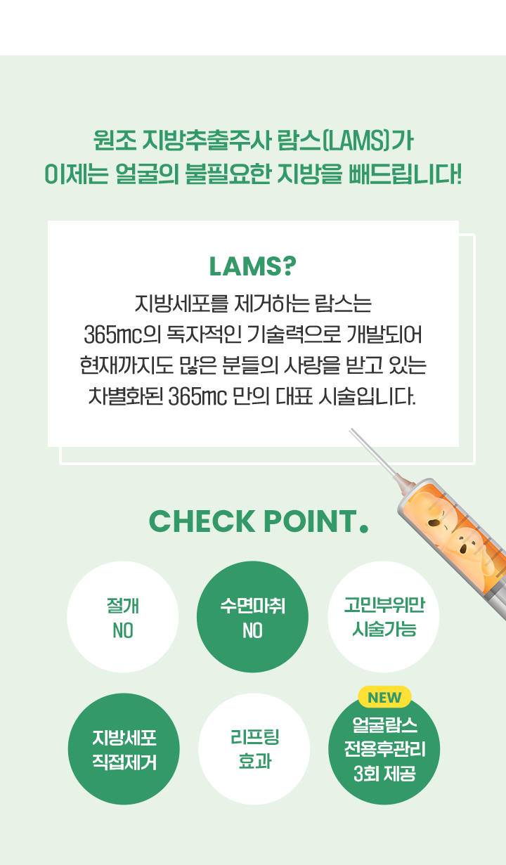 원조 지방추출주사 람스(LAMS)가 이제는 얼굴의 불필요한 지방을 빼드립니다! LAMS? 지방세포를 제거하는 람스는 365mc의 독자적인 기술력으로 개발되어 현재까지도 많은 분들의 사랑을 받고 있는 차별화된 365mc 만의 대표 시술입니다. CHECK POINT. 절개NO 수면마취NO 고민부위만시술가능 지방세포직접제거 리프팅효과