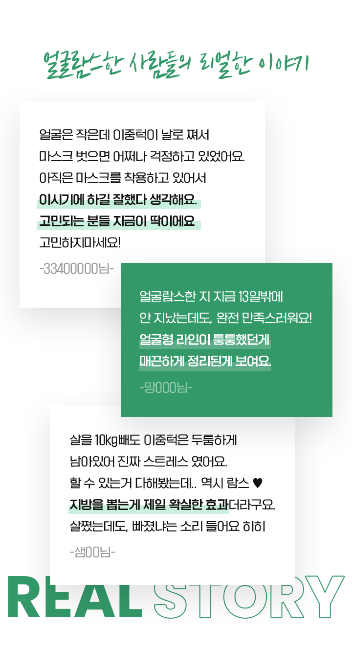 얼굴람스한 사람들의 리얼한 이야기 얼굴은 작은데 이중턱이 날로 쪄서 마스크 벗으면 어쩌나 걱정하고 있었어요. 아직은 마스크를 착용하고 있어서 이시기에 하길 잘했다 생각해요. 고민되는 분들 지금이 딱이에요 고민하지마세요! -33400000님- 얼굴람스한 지 지금 13일밖에 안 지났는데도, 완전 만족스러워요! 얼굴형 라인이 퉁퉁했던게 매끈하게 정리된게 보여요. -망000님- 살을 10kg빼도 이중턱은 두툼하게 남아있어 진짜 스트레스 였어요. 할 수 있는거 다해봤는데.. 역시 람스 ♥ 지방을 뽑는게 제일 확실한 효과더라구요. 살쪘는데도, 빠졌냐는 소리 들어요 히히 -샘00님-